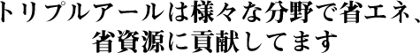 トリプルアールは様々な分野で省エネ、省資源に貢献してます